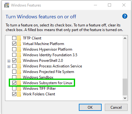 Windows Features 
Turn Windows features on or off 
O 
To turn a feature on, select its check box. To turn a feature off, clear its 
check box. A filled box means that only pat of the feature is turned on. 
D TFTP Client 
Z] Virtual Machine Platform 
Windows Hypervisor Platform 
Windows Identity Foundation 3.5 
Z] Windows PowerSheII 2.0 
Windows Process Activation Service 
Windows Projected File System 
Windows Subsystem for Linux 
Windows TIFF Filter 
Work Folders Client 
Cancel 